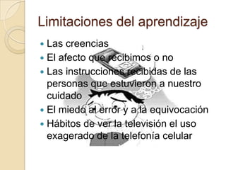 Limitaciones del aprendizaje
 Las creencias
 El afecto que recibimos o no
 Las instrucciones recibidas de las
personas que estuvieron a nuestro
cuidado
 El miedo al error y a la equivocación
 Hábitos de ver la televisión el uso
exagerado de la telefonía celular
 