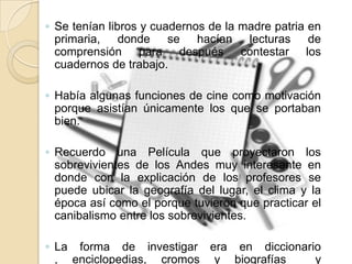 ◦ Se tenían libros y cuadernos de la madre patria en
primaria, donde se hacían lecturas de
comprensión para después contestar los
cuadernos de trabajo.
◦ Había algunas funciones de cine como motivación
porque asistían únicamente los que se portaban
bien.
◦ Recuerdo una Película que proyectaron los
sobrevivientes de los Andes muy interesante en
donde con la explicación de los profesores se
puede ubicar la geografía del lugar, el clima y la
época así como el porque tuvieron que practicar el
canibalismo entre los sobrevivientes.
◦ La forma de investigar era en diccionario
, enciclopedias, cromos y biografías y
 