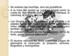  No existían las mochilas, sino los portalibros
 A la hora del recreo se jugaban juegos como la
rueda de San Miguel, Doña Blanca, El distoque, lo
colorines, el trompo, las canicas
 Los Grupos eran o de hombres o de mujeres y la
edades fluctuaban mucho en el mismo salón había
niños en tercero por ejemplo de diez años pero
también de quince o dieciséis
 El profesor utilizaba el rota folio, laminas, libros de
texto, gises, pizarrón y borrador
 El alumno utilizaba los libros cuadernos juegos de
geometría el cartoncillo, el paspartú, pinturas,
biografías y monografías.
 