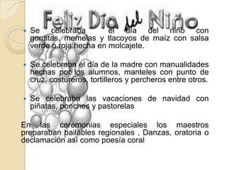  Se celebraba el día del niño con
gorditas, memelas y tlacoyos de maíz con salsa
verde o roja hecha en molcajete.
 Se celebraba el día de la madre con manualidades
hechas por los alumnos, manteles con punto de
cruz, costureros, tortilleros y percheros entre otros.
 Se celebraba las vacaciones de navidad con
piñatas, ponches y pastorelas
En las ceremonias especiales los maestros
preparaban bailables regionales , Danzas, oratoria o
declamación así como poesía coral
 