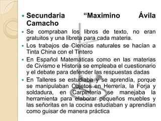  Secundaria “Maximino Ávila
Camacho
 Se compraban los libros de texto, no eran
gratuitos y una libreta para cada materia.
 Los trabajos de Ciencias naturales se hacían a
Tinta China con el Tintero
 En Español Matemáticas como en las materias
de Civismo e Historia se empleaba el cuestionario
y el debate para defender las respuestas dadas
 En Talleres se estudiaba y se aprendía, porque
se manipulaban Objetos en Herrería, la Forja y
soldadura, en Carpintería se manejaba la
herramienta para elaborar pequeños muebles y
las señoritas en la cocina estudiaban y aprendían
como guisar de manera práctica
 