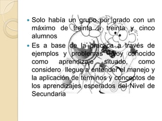 Solo había un grupo por grado con un
máximo de treinta a treinta y cinco
alumnos
 Es a base de la practica a través de
ejemplos y problemas hoy conocido
como aprendizaje situado, como
considero llegue a entender el manejo y
la aplicación de términos y conceptos de
los aprendizajes esperados del Nivel de
Secundaria
 
