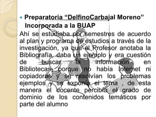  Preparatoria “DelfinoCarbajal Moreno”
Incorporada a la BUAP
Ahí se estudiaba por semestres de acuerdo
al plan y programa de estudios a través de la
investigación, ya que el Profesor anotaba la
Bibliografía, daba un ejemplo y era cuestión
de buscar la información en
Bibliotecas, porque no había Internet ni
copiadoras y se resolvían los problemas
ejemplos y se exponía el tema , de esta
manera el docente percibía el grado de
dominio de los contenidos temáticos por
parte del alumno
 