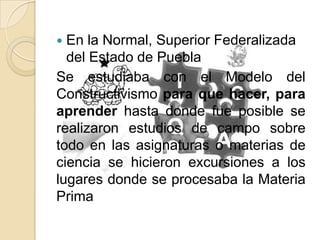  En la Normal, Superior Federalizada
del Estado de Puebla
Se estudiaba con el Modelo del
Constructivismo para que hacer, para
aprender hasta donde fue posible se
realizaron estudios de campo sobre
todo en las asignaturas o materias de
ciencia se hicieron excursiones a los
lugares donde se procesaba la Materia
Prima
 