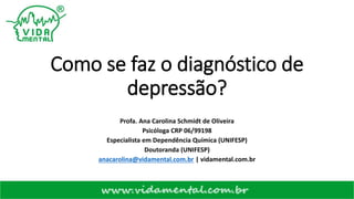 Como se faz o diagnóstico de
depressão?
Profa. Ana Carolina Schmidt de Oliveira
Psicóloga CRP 06/99198
Especialista em Dependência Química (UNIFESP)
Doutoranda (UNIFESP)
anacarolina@vidamental.com.br | vidamental.com.br
 