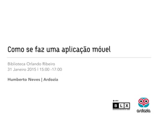 Como se faz uma aplicação móvel
Biblioteca Orlando Ribeiro
28 Fevereiro 2015 | 15:00 -17:30
Humberto Neves | Ardozia
 