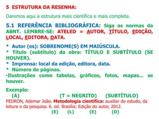 5 ESTRUTURA DA RESENHA:
Daremos aqui a estrutura mais científica e mais completa.
5.1 REFERÊNCIA BIBLIOGRÁFICA: Siga as normas da
ABNT. LEMBRE-SE: ATELED = AUTOR, TÍTULO, EDIÇÃO,
LOCAL, EDITORA, DATA.
* Autor (es): SOBRENOME(S) EM MAIÚSCULA.
* Título (subtítulo) da obra: TÍTULO E SUBTÍTULO (SE
HOUVER).
* Imprensa: local da edição, editora, data.
* Número de páginas.
•Ilustrações como tabelas, gráficos, fotos, mapas... se
houver.
Exemplo:
(A) (T = NEGRITO) (SUBTÍTULO)
PEDRON, Ademar João. Metodologia científica: auxiliar do estudo, da
leitura e da pesquisa. 6. ed. Brasília: Edição do autor, 2012.
(E) (L) (E) (D)
 