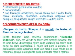5.2 CREDENCIAIS DO AUTOR:
* informações gerais sobre o autor:
* nacionalidade.
* sua formação acadêmica, outros títulos que o autor tenha,
como: mestrado, doutorado, especialista nalguma área
qualquer, pesquisador, cargos exercidos... outras obras.
5.3 CONHECIMENTO GERAL DA OBRA:
•Sinopse do texto. Sinopse é o enredo do texto, do
filme ou da peça teatral.
Existe também uma resenha denominada "Resenha
Didática", que, em vez de se fazer uma simples sinopse, faz-
se uma breve dissertação sobre cada capítulo ou sobre cada
parte da obra resenhada. É muito útil para o estudo e os
professores estão aderindo cada vez mais a esse modo de se
resenhar, porque o estudante pode aprender mais e melhor.
 