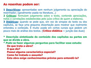 As resenhas podem ser:
1 Descritivas: apresentadas sem nenhum julgamento ou apreciação do
resenhador; (geralmente usada na literatura...)
2 Críticas: formulam julgamento sobre o texto, contendo apreciações,
notas e correlações estabelecidas pelo juízo crítico de quem a elaborou.
3 Didáticas: quando se pede que, em vez de sinopse do texto ou dos
capítulos, se faça uma pequena dissertação para mostrar que realmente
entendeu o conteúdo. É muito usada em certos cursos que pedem um
pouco mais de análise dos textos. (Crítico-didática = junção das duas)
* Descrição sintetizada do conteúdo dos capítulos ou partes em
que se divide a obra.
* Pode-se fazer algumas perguntas para facilitar esse estudo:
De que trata a obra?
O que diz?
Possui alguma característica especial?
Como foi tratado o assunto?
Esta obra exige conhecimentos prévios para entendê-la?
 