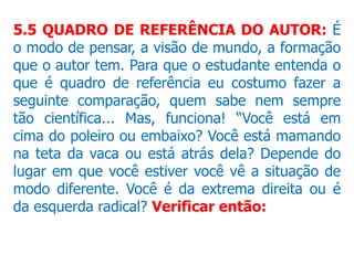 5.5 QUADRO DE REFERÊNCIA DO AUTOR: É
o modo de pensar, a visão de mundo, a formação
que o autor tem. Para que o estudante entenda o
que é quadro de referência eu costumo fazer a
seguinte comparação, quem sabe nem sempre
tão científica... Mas, funciona! “Você está em
cima do poleiro ou embaixo? Você está mamando
na teta da vaca ou está atrás dela? Depende do
lugar em que você estiver você vê a situação de
modo diferente. Você é da extrema direita ou é
da esquerda radical? Verificar então:
 