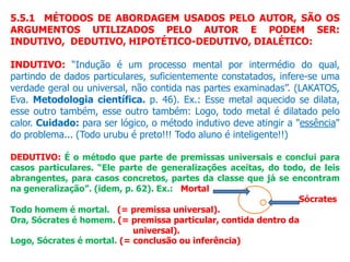 5.5.1 MÉTODOS DE ABORDAGEM USADOS PELO AUTOR, SÃO OS
ARGUMENTOS UTILIZADOS PELO AUTOR E PODEM SER:
INDUTIVO, DEDUTIVO, HIPOTÉTICO-DEDUTIVO, DIALÉTICO:
INDUTIVO: “Indução é um processo mental por intermédio do qual,
partindo de dados particulares, suficientemente constatados, infere-se uma
verdade geral ou universal, não contida nas partes examinadas”. (LAKATOS,
Eva. Metodologia científica. p. 46). Ex.: Esse metal aquecido se dilata,
esse outro também, esse outro também: Logo, todo metal é dilatado pelo
calor. Cuidado: para ser lógico, o método indutivo deve atingir a "essência"
do problema... (Todo urubu é preto!!! Todo aluno é inteligente!!)
DEDUTIVO: É o método que parte de premissas universais e conclui para
casos particulares. “Ele parte de generalizações aceitas, do todo, de leis
abrangentes, para casos concretos, partes da classe que já se encontram
na generalização”. (idem, p. 62). Ex.: Mortal
Sócrates
Todo homem é mortal. (= premissa universal).
Ora, Sócrates é homem. (= premissa particular, contida dentro da
universal).
Logo, Sócrates é mortal. (= conclusão ou inferência)
 