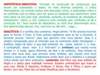 HIPOTÉTICO-DEDUTIVO: “Consiste na construção de conjecturas, que
devem ser submetidas a testes, os mais diversos possíveis, à crítica
intersubjetiva, ao controle mútuo pela discussão crítica, à publicidade crítica e
ao confronto com os fatos, para ver quais as hipóteses que sobrevivem como
mais aptas na luta pela vida, resistindo, portanto, às tentativas de refutação e
falseamento”. (idem, p. 63). Coloca-se uma condição que, verificada, se dá a
conclusão. Ex.: Num exame de laboratório: se você tiver determinado vírus,
terá determinada doença. Ora, você tem ou não tem... Logo,...
DIALÉTICO: É o conflito dos contrários. Hegel afirma: “A flor precisa murchar
para se formar o fruto. O fruto precisa apodrecer para se ter a semente. A
semente precisa “morrer” para que germine uma nova planta”. Essa é a
célebre comparação para se entender que os contrastes estão interligados =
dialética. Hegel vai dizer: o que está existindo de modo natural é a tese.
A contradição dessa tese é a "anti-tese" (= antítese) que resulta numa
síntese (= a fusão, agora diferente, da tese e da antítese). Essa síntese se
torna uma nova tese, que provoca outra antítese, que resulta uma nova
síntese e assim por diante. Poderíamos então dizer que a dialética é a posição
crítica diante dos fatos analisados. Lembrete: Karl Marx usa esse método de
Hegel e o aplica para realidade humana: Existem contradições que levam a
uma luta: Patrão X Operário; Professor X Aluno; Pais X Filhos e assim por
diante: com isso, Marx deu as bases filosóficas para o Socialismo.
 