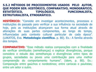 5.5.2 MÉTODOS DE PROCEDIMENTOS USADOS PELO AUTOR,
QUE PODEM SER: HISTÓRICO, COMPARATIVO, MONOGRÁFICO,
ESTATÍSTICO, TIPOLÓGICO, FUNCIONALISTA,
ESTRUTURALISTA, ETNOGRÁFICO.
HISTÓRICO: “Consiste em investigar acontecimentos, processos e
instituições do passado para verificar a sua influência na sociedade de
hoje, pois as instituições alcançaram sua forma atual através de
alterações de suas partes componentes, ao longo do tempo,
influenciadas pelo contexto cultural particular de cada época”.
(LAKATOS, Eva. Metodologia científica. p. 80). Ex.: A família através
dos tempos.
COMPARATIVO: “Esse método realiza comparações com a finalidade
de verificar similitudes (semelhanças) e explicar divergências, porque
considera o estudo das semelhanças e divergências entre tipos de
grupos, sociedades ou povos uma contribuição para uma melhor
compreensão do comportamento humano”. (idem, p. 80). Ex.:
Comparação entre gaúchos e nordestinos; entre cariocas e paulistas;
entre um setor e outro.
 