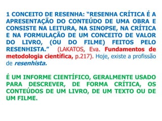 1 CONCEITO DE RESENHA: “RESENHA CRÍTICA É A
APRESENTAÇÃO DO CONTEÚDO DE UMA OBRA E
CONSISTE NA LEITURA, NA SINOPSE, NA CRÍTICA
E NA FORMULAÇÃO DE UM CONCEITO DE VALOR
DO LIVRO, (OU DO FILME) FEITOS PELO
RESENHISTA.” (LAKATOS, Eva. Fundamentos de
metodologia científica, p.217). Hoje, existe a profissão
de resenhista.
É UM INFORME CIENTÍFICO, GERALMENTE USADO
PARA DESCREVER, DE FORMA CRÍTICA, OS
CONTEÚDOS DE UM LIVRO, DE UM TEXTO OU DE
UM FILME.
 