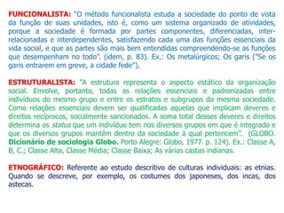 FUNCIONALISTA: “O método funcionalista estuda a sociedade do ponto de vista
da função de suas unidades, isto é, como um sistema organizado de atividades,
porque a sociedade é formada por partes componentes, diferenciadas, inter-
relacionadas e interdependentes, satisfazendo cada uma das funções essenciais da
vida social, e que as partes são mais bem entendidas compreendendo-se as funções
que desempenham no todo”. (idem, p. 83). Ex.: Os metalúrgicos; Os garis ("Se os
garis entrarem em greve, a cidade fede").
ESTRUTURALISTA: “A estrutura representa o aspecto estático da organização
social. Envolve, portanto, todas as relações essenciais e padronizadas entre
indivíduos do mesmo grupo e entre os estratos e subgrupos da mesma sociedade.
Como relações essenciais devem ser qualificadas aquelas que implicam deveres e
direitos recíprocos, socialmente sancionados. A soma total desses deveres e direitos
determina os status que um indivíduo tem nos diversos grupos em que é integrado e
que os diversos grupos mantêm dentro da sociedade à qual pertencem”. (GLOBO.
Dicionário de sociologia Globo. Porto Alegre: Globo, 1977. p. 124). Ex.: Classe A,
B, C.; Classe Alta, Classe Média; Classe Baixa; As várias castas indianas.
ETNOGRÁFICO: Referente ao estudo descritivo de culturas individuais: as etnias.
Quando se descreve, por exemplo, os costumes dos japoneses, dos incas, dos
astecas.
 