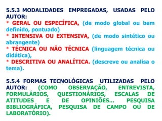 5.5.3 MODALIDADES EMPREGADAS, USADAS PELO
AUTOR:
* GERAL OU ESPECÍFICA, (de modo global ou bem
definido, pontuado)
* INTENSIVA OU EXTENSIVA, (de modo sintético ou
abrangente)
* TÉCNICA OU NÃO TÉCNICA (linguagem técnica ou
didática),
* DESCRITIVA OU ANALÍTICA. (descreve ou analisa o
tema).
5.5.4 FORMAS TECNOLÓGICAS UTILIZADAS PELO
AUTOR: (COMO OBSERVAÇÃO, ENTREVISTA,
FORMULÁRIOS, QUESTIONÁRIOS, ESCALAS DE
ATITUDES E DE OPINIÕES... PESQUISA
BIBLIOGRÁFICA, PESQUISA DE CAMPO OU DE
LABORATÓRIO).
 