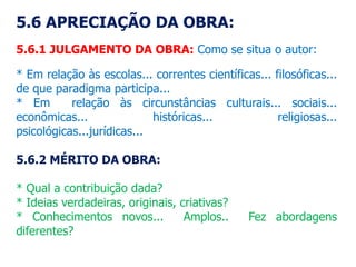 5.6 APRECIAÇÃO DA OBRA:
5.6.1 JULGAMENTO DA OBRA: Como se situa o autor:
* Em relação às escolas... correntes científicas... filosóficas...
de que paradigma participa...
* Em relação às circunstâncias culturais... sociais...
econômicas... históricas... religiosas...
psicológicas...jurídicas...
5.6.2 MÉRITO DA OBRA:
* Qual a contribuição dada?
* Ideias verdadeiras, originais, criativas?
* Conhecimentos novos... Amplos.. Fez abordagens
diferentes?
 