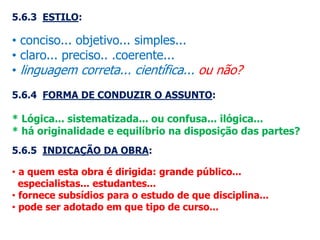 5.6.3 ESTILO:
• conciso... objetivo... simples...
• claro... preciso.. .coerente...
• linguagem correta... científica... ou não?
5.6.4 FORMA DE CONDUZIR O ASSUNTO:
* Lógica... sistematizada... ou confusa... ilógica...
* há originalidade e equilíbrio na disposição das partes?
5.6.5 INDICAÇÃO DA OBRA:
• a quem esta obra é dirigida: grande público...
especialistas... estudantes...
• fornece subsídios para o estudo de que disciplina...
• pode ser adotado em que tipo de curso...
 