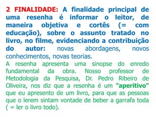 2 FINALIDADE: A finalidade principal de
uma resenha é informar o leitor, de
maneira objetiva e cortês (= com
educação), sobre o assunto tratado no
livro, no filme, evidenciando a contribuição
do autor: novas abordagens, novos
conhecimentos, novas teorias.
A resenha apresenta uma sinopse do enredo
fundamental da obra. Nosso professor de
Metodologia da Pesquisa, Dr. Pedro Ribeiro de
Oliveira, nos diz que a resenha é um "aperitivo"
que eu apresento de um livro, para que as pessoas
que o lerem sintam vontade de beber a garrafa toda
( = ler o livro todo).
 