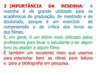 3 IMPORTÂNCIA DA RESENHA: A
resenha é de grande utilidade para os
acadêmicos de graduação, de mestrado e de
doutorado, porque é um exercício de
compreensão e de crítica dos livros ou
dos filmes.
E, em geral, é um ótimo meio utilizado pelos
professores para levar o estudante a ler algum
livro ou assistir a algum filme.
É também um excelente meio que usamos
para selecionar bem as obras para leitura
e para a bibliografia em pesquisa.
 
