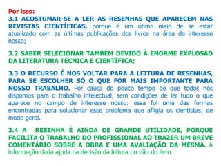 Por isso:
3.1 ACOSTUMAR-SE A LER AS RESENHAS QUE APARECEM NAS
REVISTAS CIENTÍFICAS, porque é um ótimo meio de se estar
atualizado com as últimas publicações dos livros na área de interesse
nosso;
3.2 SABER SELECIONAR TAMBÉM DEVIDO À ENORME EXPLOSÃO
DA LITERATURA TÉCNICA E CIENTÍFICA;
3.3 O RECURSO É NOS VOLTAR PARA A LEITURA DE RESENHAS,
PARA SE ESCOLHER SÓ O QUE FOR MAIS IMPORTANTE PARA
NOSSO TRABALHO. Por causa do pouco tempo de que todos nós
dispomos para o trabalho intelectual, sem condições de ler tudo o que
aparece no campo de interesse nosso: essa foi uma das formas
encontradas para solucionar esse problema que afligia os cientistas, de
modo geral.
3.4 A RESENHA É AINDA DE GRANDE UTILIDADE, PORQUE
FACILITA O TRABALHO DO PROFISSIONAL AO TRAZER UM BREVE
COMENTÁRIO SOBRE A OBRA E UMA AVALIAÇÃO DA MESMA. A
informação dada ajuda na decisão da leitura ou não do livro.
 
