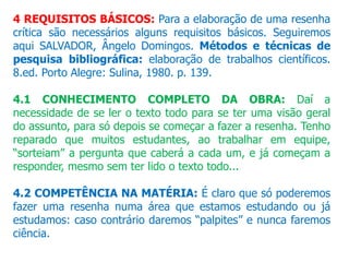 4 REQUISITOS BÁSICOS: Para a elaboração de uma resenha
crítica são necessários alguns requisitos básicos. Seguiremos
aqui SALVADOR, Ângelo Domingos. Métodos e técnicas de
pesquisa bibliográfica: elaboração de trabalhos científicos.
8.ed. Porto Alegre: Sulina, 1980. p. 139.
4.1 CONHECIMENTO COMPLETO DA OBRA: Daí a
necessidade de se ler o texto todo para se ter uma visão geral
do assunto, para só depois se começar a fazer a resenha. Tenho
reparado que muitos estudantes, ao trabalhar em equipe,
“sorteiam” a pergunta que caberá a cada um, e já começam a
responder, mesmo sem ter lido o texto todo...
4.2 COMPETÊNCIA NA MATÉRIA: É claro que só poderemos
fazer uma resenha numa área que estamos estudando ou já
estudamos: caso contrário daremos “palpites” e nunca faremos
ciência.
 