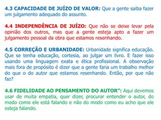 4.3 CAPACIDADE DE JUÍZO DE VALOR: Que a gente saiba fazer
um julgamento adequado do assunto.
4.4 INDEPENDÊNCIA DE JUÍZO: Que não se deixe levar pela
opinião dos outros, mas que a gente esteja apto a fazer um
julgamento pessoal da obra que estamos resenhando.
4.5 CORREÇÃO E URBANIDADE: Urbanidade significa educação.
Que se tenha educação, cortesia, ao julgar um livro. E fazer isso
usando uma linguagem exata e ética profissional. A observação
mais fora de propósito é dizer que a gente faria um trabalho melhor
do que o do autor que estamos resenhando. Então, por que não
faz?
4.6 FIDELIDADE AO PENSAMENTO DO AUTOR”: Aqui devemos
usar de muita empatia, quer dizer, procurar entender o autor, do
modo como ele está falando e não do modo como eu acho que ele
esteja falando.
 