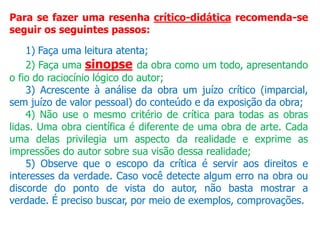 Para se fazer uma resenha crítico-didática recomenda-se
seguir os seguintes passos:
1) Faça uma leitura atenta;
2) Faça uma sinopse da obra como um todo, apresentando
o fio do raciocínio lógico do autor;
3) Acrescente à análise da obra um juízo crítico (imparcial,
sem juízo de valor pessoal) do conteúdo e da exposição da obra;
4) Não use o mesmo critério de crítica para todas as obras
lidas. Uma obra científica é diferente de uma obra de arte. Cada
uma delas privilegia um aspecto da realidade e exprime as
impressões do autor sobre sua visão dessa realidade;
5) Observe que o escopo da crítica é servir aos direitos e
interesses da verdade. Caso você detecte algum erro na obra ou
discorde do ponto de vista do autor, não basta mostrar a
verdade. É preciso buscar, por meio de exemplos, comprovações.
 