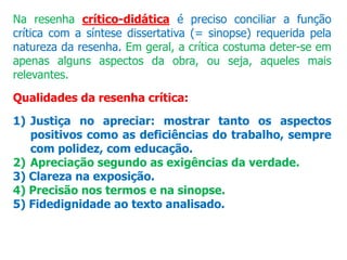 Na resenha crítico-didática é preciso conciliar a função
crítica com a síntese dissertativa (= sinopse) requerida pela
natureza da resenha. Em geral, a crítica costuma deter-se em
apenas alguns aspectos da obra, ou seja, aqueles mais
relevantes.
Qualidades da resenha crítica:
1) Justiça no apreciar: mostrar tanto os aspectos
positivos como as deficiências do trabalho, sempre
com polidez, com educação.
2) Apreciação segundo as exigências da verdade.
3) Clareza na exposição.
4) Precisão nos termos e na sinopse.
5) Fidedignidade ao texto analisado.
 