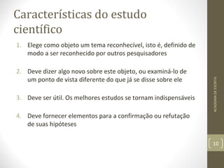 Características do estudo 
científico 
1. Elege como objeto um tema reconhecível, isto é, definido de 
modo a ser reconhecido por outros pesquisadores 
2. Deve dizer algo novo sobre este objeto, ou examiná-lo de 
um ponto de vista diferente do que já se disse sobre ele 
3. Deve ser útil. Os melhores estudos se tornam indispensáveis 
4. Deve fornecer elementos para a confirmação ou refutação 
de suas hipóteses 
ACADEMIA DE ESCRITA 
10 
 