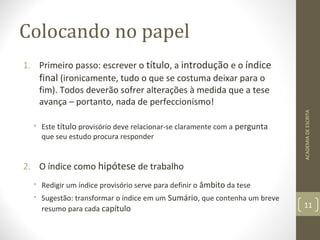 Colocando no papel 
1. Primeiro passo: escrever o título, a introdução e o índice 
final (ironicamente, tudo o que se costuma deixar para o 
fim). Todos deverão sofrer alterações à medida que a tese 
avança – portanto, nada de perfeccionismo! 
• Este título provisório deve relacionar-se claramente com a pergunta 
que seu estudo procura responder 
2. O índice como hipótese de trabalho 
• Redigir um índice provisório serve para definir o âmbito da tese 
• Sugestão: transformar o índice em um Sumário, que contenha um breve 
resumo para cada capítulo 
ACADEMIA DE ESCRITA 
11 
 