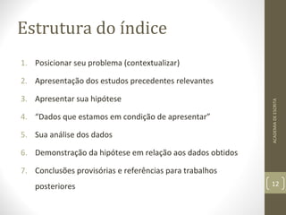 Estrutura do índice 
1. Posicionar seu problema (contextualizar) 
2. Apresentação dos estudos precedentes relevantes 
3. Apresentar sua hipótese 
4. “Dados que estamos em condição de apresentar” 
5. Sua análise dos dados 
6. Demonstração da hipótese em relação aos dados obtidos 
7. Conclusões provisórias e referências para trabalhos 
posteriores 
ACADEMIA DE ESCRITA 
12 
 