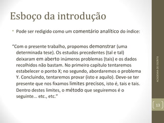Esboço da introdução 
• Pode ser redigido como um comentário analítico do índice: 
“Com o presente trabalho, propomos demonstrar (uma 
determinada tese). Os estudos precedentes (tal e tal) 
deixaram em aberto inúmeros problemas (tais) e os dados 
recolhidos não bastam. No primeiro capítulo tentaremos 
estabelecer o ponto X; no segundo, abordaremos o problema 
Y. Concluindo, tentaremos provar (isto e aquilo). Deve-se ter 
presente que nos fixamos limites precisos, isto é, tais e tais. 
Dentro destes limites, o método que seguiremos é o 
seguinte... etc., etc.” 
ACADEMIA DE ESCRITA 
13 
 