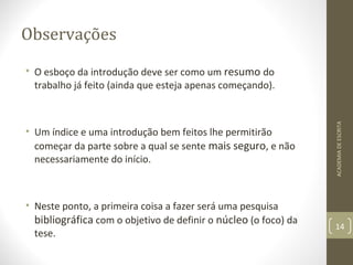 Observações 
• O esboço da introdução deve ser como um resumo do 
trabalho já feito (ainda que esteja apenas começando). 
• Um índice e uma introdução bem feitos lhe permitirão 
começar da parte sobre a qual se sente mais seguro, e não 
necessariamente do início. 
• Neste ponto, a primeira coisa a fazer será uma pesquisa 
bibliográfica com o objetivo de definir o núcleo (o foco) da 
tese. 
ACADEMIA DE ESCRITA 
14 
 