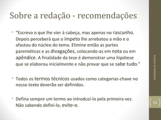 Sobre a redação - recomendações 
• “Escreva o que lhe vier à cabeça, mas apenas no rascunho. 
Depois perceberá que o ímpeto lhe arrebatou a mão e o 
afastou do núcleo do tema. Elimine então as partes 
parentéticas e as divagações, colocando-as em nota ou em 
apêndice. A finalidade da tese é demonstrar uma hipótese 
que se elaborou inicialmente e não provar que se sabe tudo.” 
• Todos os termos técnicos usados como categorias-chave no 
nosso texto deverão ser definidos. 
• Defina sempre um termo ao introduzi-lo pela primeira vez. 
Não sabendo defini-lo, evite-o. 
ACADEMIA DE ESCRITA 
15 
 