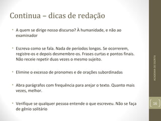 Continua – dicas de redação 
• A quem se dirige nosso discurso? À humanidade, e não ao 
examinador 
• Escreva como se fala. Nada de períodos longos. Se ocorrerem, 
registre-os e depois desmembre-os. Frases curtas e pontos finais. 
Não receie repetir duas vezes o mesmo sujeito. 
• Elimine o excesso de pronomes e de orações subordinadas 
• Abra parágrafos com frequência para arejar o texto. Quanto mais 
vezes, melhor. 
• Verifique se qualquer pessoa entende o que escreveu. Não se faça 
de gênio solitário 
ACADEMIA DE ESCRITA 
16 
 