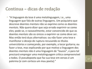 Continua – dicas de redação 
• “A linguagem da tese é uma metalinguagem, i.e., uma 
linguagem que fala de outras linguagens. Um psiquiatra que 
descreve doentes mentais não se exprime como os doentes 
mentais. Não quero dizer que seja errado exprimir-se como 
eles; pode-se, e razoavelmente, estar convencido de que os 
doentes mentais são os únicos a exprimir-se como deve ser. 
Mas então terá duas alternativas: ou não fazer uma tese e 
manifestar o desejo de ruptura recusando os títulos 
universitários e começando, por exemplo, a tocar guitarra; ou 
fazer a tese, mas explicando por que motivo a linguagem dos 
doentes mentais não é uma linguagem de “loucos”, e para tal 
precisará empregar uma metalinguagem crítica compreensível 
a todos. O pseudopoeta que faz sua tese em versos é um 
palerma (e com certeza um mau poeta).” 
ACADEMIA DE ESCRITA 
17 
 