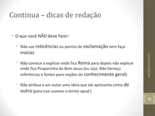 Continua – dicas de redação 
• O que você NÃO deve fazer: 
• Não use reticências ou pontos de exclamação nem faça 
ironias 
• Não comece a explicar onde fica Roma para depois não explicar 
onde fica Piraporinha do Bom Jesus (ou seja: Não forneça 
referências e fontes para noções de conhecimento geral) 
• Não atribua a um autor uma ideia que ele apresenta como de 
outro (para isso usamos o termo apud.) 
ACADEMIA DE ESCRITA 
18 
 