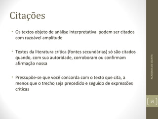 Citações 
• Os textos objeto de análise interpretativa podem ser citados 
com razoável amplitude 
• Textos da literatura crítica (fontes secundárias) só são citados 
quando, com sua autoridade, corroboram ou confirmam 
afirmação nossa 
• Pressupõe-se que você concorda com o texto que cita, a 
menos que o trecho seja precedido e seguido de expressões 
críticas 
ACADEMIA DE ESCRITA 
19 
 