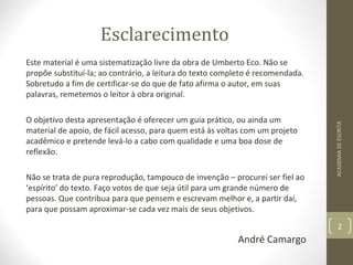 Esclarecimento 
Este material é uma sistematização livre da obra de Umberto Eco. Não se 
propõe substituí-la; ao contrário, a leitura do texto completo é recomendada. 
Sobretudo a fim de certificar-se do que de fato afirma o autor, em suas 
palavras, remetemos o leitor à obra original. 
O objetivo desta apresentação é oferecer um guia prático, ou ainda um 
material de apoio, de fácil acesso, para quem está às voltas com um projeto 
acadêmico e pretende levá-lo a cabo com qualidade e uma boa dose de 
reflexão. 
Não se trata de pura reprodução, tampouco de invenção – procurei ser fiel ao 
‘espírito’ do texto. Faço votos de que seja útil para um grande número de 
pessoas. Que contribua para que pensem e escrevam melhor e, a partir daí, 
para que possam aproximar-se cada vez mais de seus objetivos. 
André Camargo 
ACADEMIA DE ESCRITA 
2 
 