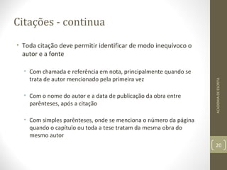 Citações - continua 
• Toda citação deve permitir identificar de modo inequívoco o 
autor e a fonte 
• Com chamada e referência em nota, principalmente quando se 
trata de autor mencionado pela primeira vez 
• Com o nome do autor e a data de publicação da obra entre 
parênteses, após a citação 
• Com simples parênteses, onde se menciona o número da página 
quando o capítulo ou toda a tese tratam da mesma obra do 
mesmo autor 
ACADEMIA DE ESCRITA 
20 
 