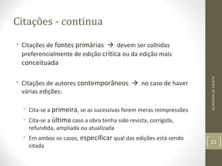 Citações - continua 
• Citações de fontes primárias  devem ser colhidas 
preferencialmente de edição crítica ou da edição mais 
conceituada 
• Citações de autores contemporâneos  no caso de haver 
várias edições: 
• Cita-se a primeira, se as sucessivas forem meras reimpressões 
• Cita-se a última caso a obra tenha sido revista, corrigida, 
refundida, ampliada ou atualizada 
• Em ambos os casos, especificar qual das edições está sendo 
citada 
ACADEMIA DE ESCRITA 
21 
 