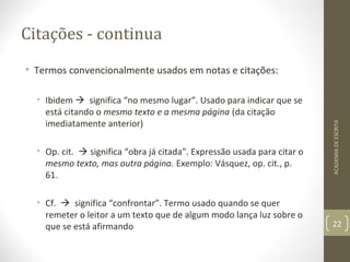 Citações - continua 
• Termos convencionalmente usados em notas e citações: 
• Ibidem  significa “no mesmo lugar”. Usado para indicar que se 
está citando o mesmo texto e a mesma página (da citação 
imediatamente anterior) 
• Op. cit.  significa “obra já citada”. Expressão usada para citar o 
mesmo texto, mas outra página. Exemplo: Vásquez, op. cit., p. 
61. 
• Cf.  significa “confrontar”. Termo usado quando se quer 
remeter o leitor a um texto que de algum modo lança luz sobre o 
que se está afirmando 
ACADEMIA DE ESCRITA 
22 
 