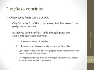 Citações - continua 
• Observações finais sobre a citação 
• Citações de até 2 ou 3 linhas podem ser incluídas no corpo do 
parágrafo, entre aspas. 
• As citações devem ser fieis. Toda alteração precisa ser 
claramente assinalada. Exemplos: 
• ...  assinala partes eliminadas 
• [ ]  inclui comentários ou esclarecimentos. Exemplos: 
• [grifo nosso] indica que o destaque (negrito, itálico ou sublinhado) não 
está no original; é de sua autoria 
• [sic] reproduz o erro de estilo ou informação do autor citado, ou seja, 
aquele erro não foi você que cometeu 
ACADEMIA DE ESCRITA 
23 
 
