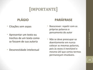 [IMPORTANTE] 
PLÁGIO 
• Citações sem aspas 
• Apresentar um texto ou 
trechos de um texto como 
se fossem de sua autoria 
• Desonestidade intelectual 
PARÁFRASE 
• Reescrever: repetir com as 
próprias palavras o 
pensamento do autor 
• Não se deve preocupar-se 
doentiamente em nunca 
colocar as mesmas palavras, 
pois às vezes é inevitável e 
mesmo útil que certos termos 
permaneçam imutáveis. 
ACADEMIA DE ESCRITA 
24 
 