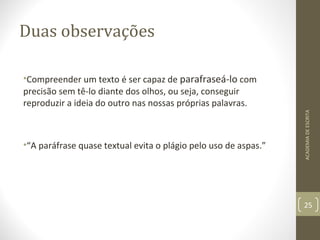 Duas observações 
•Compreender um texto é ser capaz de parafraseá-lo com 
precisão sem tê-lo diante dos olhos, ou seja, conseguir 
reproduzir a ideia do outro nas nossas próprias palavras. 
•“A paráfrase quase textual evita o plágio pelo uso de aspas.” 
ACADEMIA DE ESCRITA 
25 
 