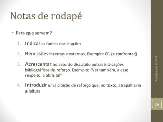 Notas de rodapé 
• Para que servem? 
1. Indicar as fontes das citações 
2. Remissões internas e externas. Exemplo: Cf. (= confrontar) 
3. Acrescentar ao assunto discutido outras indicações 
bibliográficas de reforço. Exemplo: “Ver também, a esse 
respeito, a obra tal” 
4. Introduzir uma citação de reforço que, no texto, atrapalharia 
a leitura 
ACADEMIA DE ESCRITA 
26 
 