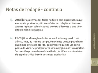 Notas de rodapé - continua 
5. Ampliar as afirmações feitas no texto com observações que, 
embora importantes, são acessórias em relação ao tema ou 
apenas repetem sob um ponto de vista diferente o que já foi 
dito de maneira essencial 
6. Corrigir as afirmações do texto: você está seguro do que 
afirma, mas, ao mesmo tempo, consciente de que pode haver 
quem não esteja de acordo, ou considera que de um certo 
ponto de vista, se poderia fazer uma objeção à nossa assertiva. 
Seria então prova não só de lealdade científica, mas também 
de espírito crítico inserir uma nota explicativa 
ACADEMIA DE ESCRITA 
27 
 