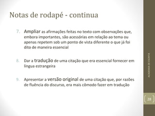 Notas de rodapé - continua 
7. Ampliar as afirmações feitas no texto com observações que, 
embora importantes, são acessórias em relação ao tema ou 
apenas repetem sob um ponto de vista diferente o que já foi 
dito de maneira essencial 
8. Dar a tradução de uma citação que era essencial fornecer em 
língua estrangeira 
9. Apresentar a versão original de uma citação que, por razões 
de fluência do discurso, era mais cômodo fazer em tradução 
ACADEMIA DE ESCRITA 
28 
 