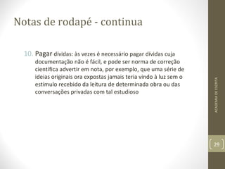Notas de rodapé - continua 
10. Pagar dívidas: às vezes é necessário pagar dívidas cuja 
documentação não é fácil, e pode ser norma de correção 
científica advertir em nota, por exemplo, que uma série de 
ideias originais ora expostas jamais teria vindo à luz sem o 
estímulo recebido da leitura de determinada obra ou das 
conversações privadas com tal estudioso 
ACADEMIA DE ESCRITA 
29 
 